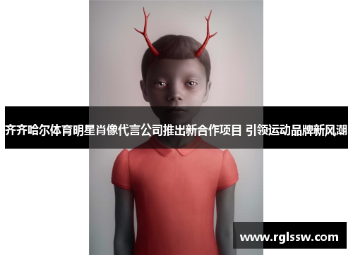 齐齐哈尔体育明星肖像代言公司推出新合作项目 引领运动品牌新风潮