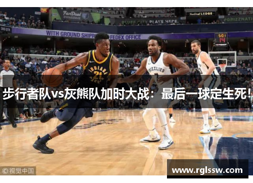步行者队vs灰熊队加时大战：最后一球定生死！
