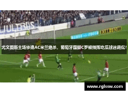 尤文图斯主场惨遭AC米兰绝杀，葡萄牙国脚C罗被指挥吃瓜球迷调侃！