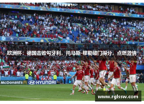 欧洲杯：德国击败匈牙利，托马斯-穆勒破门得分，点燃激情