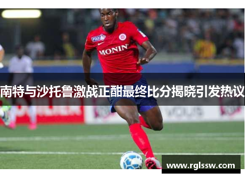 南特与沙托鲁激战正酣最终比分揭晓引发热议