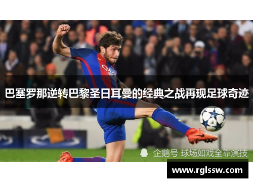 巴塞罗那逆转巴黎圣日耳曼的经典之战再现足球奇迹