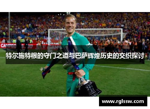 特尔施特根的守门之道与巴萨辉煌历史的交织探讨