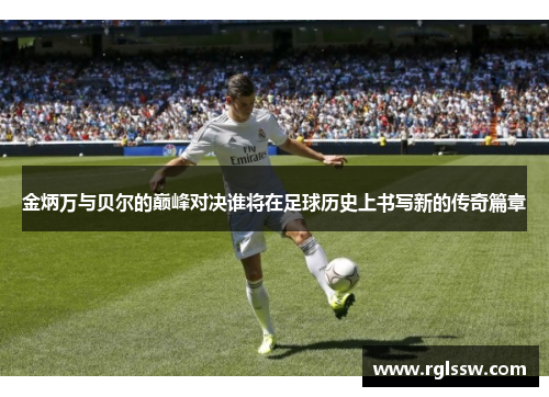金炳万与贝尔的巅峰对决谁将在足球历史上书写新的传奇篇章