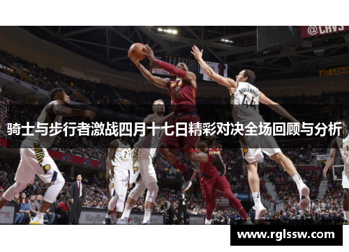 骑士与步行者激战四月十七日精彩对决全场回顾与分析