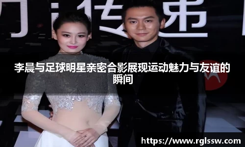 李晨与足球明星亲密合影展现运动魅力与友谊的瞬间