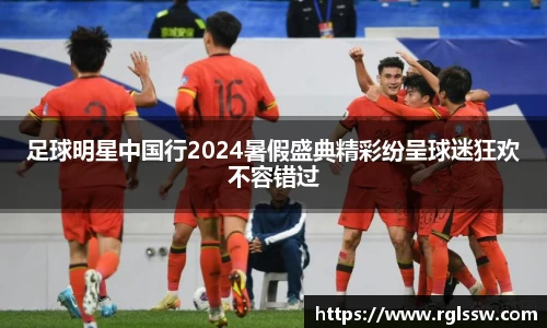 足球明星中国行2024暑假盛典精彩纷呈球迷狂欢不容错过